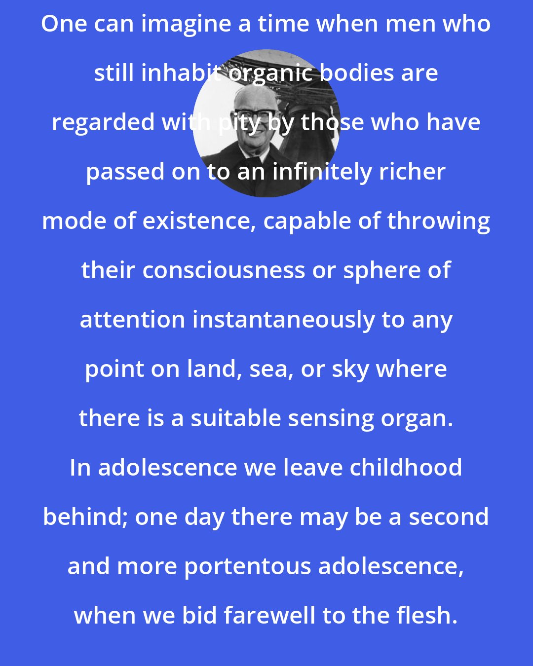 Arthur C. Clarke: One can imagine a time when men who still inhabit organic bodies are regarded with pity by those who have passed on to an infinitely richer mode of existence, capable of throwing their consciousness or sphere of attention instantaneously to any point on land, sea, or sky where there is a suitable sensing organ. In adolescence we leave childhood behind; one day there may be a second and more portentous adolescence, when we bid farewell to the flesh.