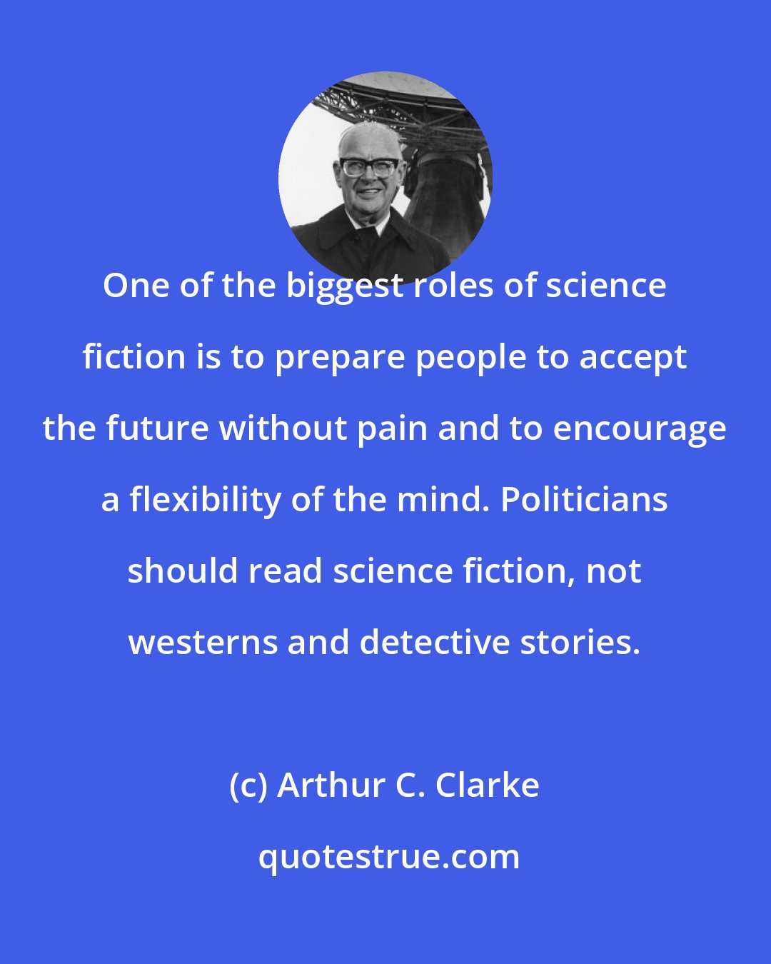 Arthur C. Clarke: One of the biggest roles of science fiction is to prepare people to accept the future without pain and to encourage a flexibility of the mind. Politicians should read science fiction, not westerns and detective stories.