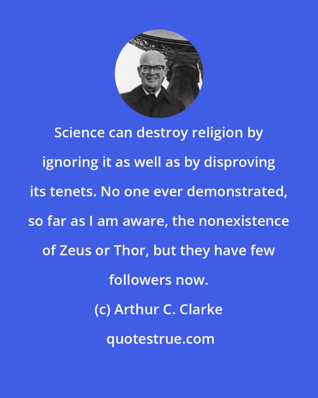 Arthur C. Clarke: Science can destroy religion by ignoring it as well as by disproving its tenets. No one ever demonstrated, so far as I am aware, the nonexistence of Zeus or Thor, but they have few followers now.