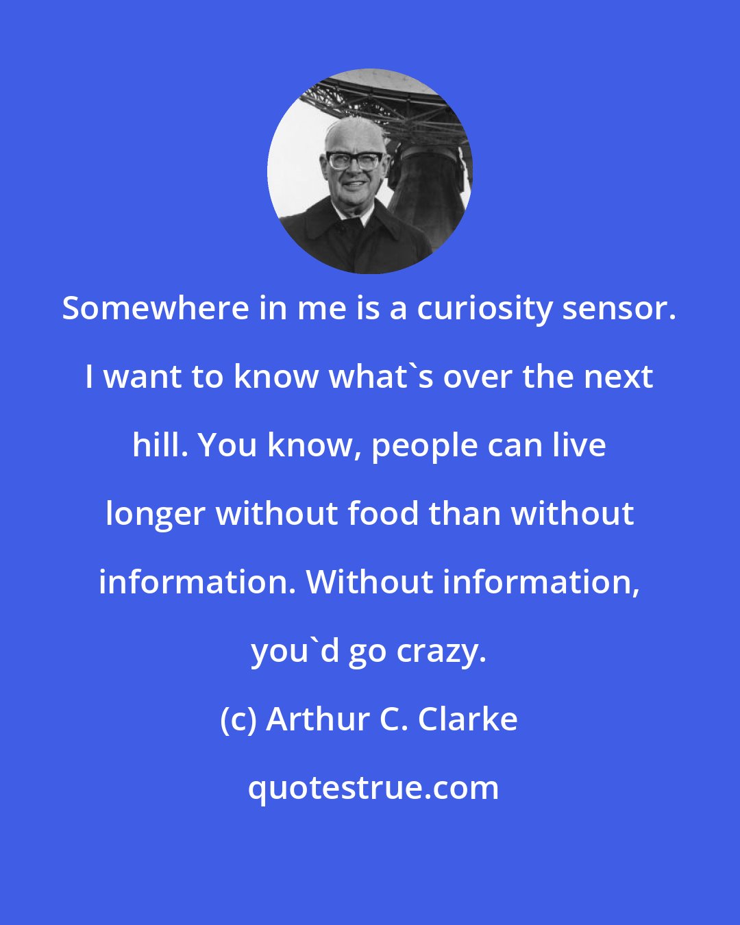 Arthur C. Clarke: Somewhere in me is a curiosity sensor. I want to know what's over the next hill. You know, people can live longer without food than without information. Without information, you'd go crazy.