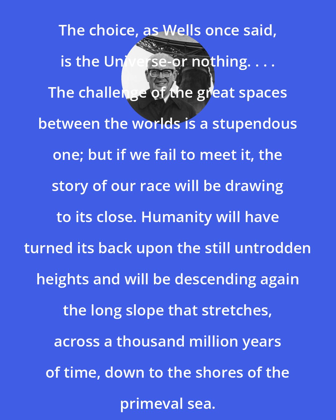 Arthur C. Clarke: The choice, as Wells once said, is the Universe-or nothing. . . . The challenge of the great spaces between the worlds is a stupendous one; but if we fail to meet it, the story of our race will be drawing to its close. Humanity will have turned its back upon the still untrodden heights and will be descending again the long slope that stretches, across a thousand million years of time, down to the shores of the primeval sea.