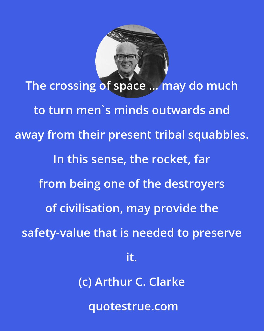 Arthur C. Clarke: The crossing of space ... may do much to turn men's minds outwards and away from their present tribal squabbles. In this sense, the rocket, far from being one of the destroyers of civilisation, may provide the safety-value that is needed to preserve it.
