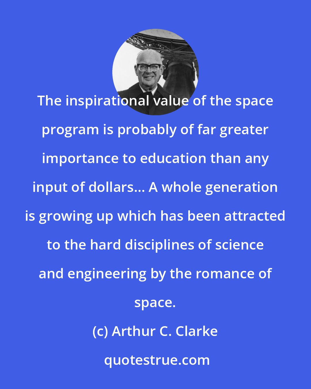 Arthur C. Clarke: The inspirational value of the space program is probably of far greater importance to education than any input of dollars... A whole generation is growing up which has been attracted to the hard disciplines of science and engineering by the romance of space.