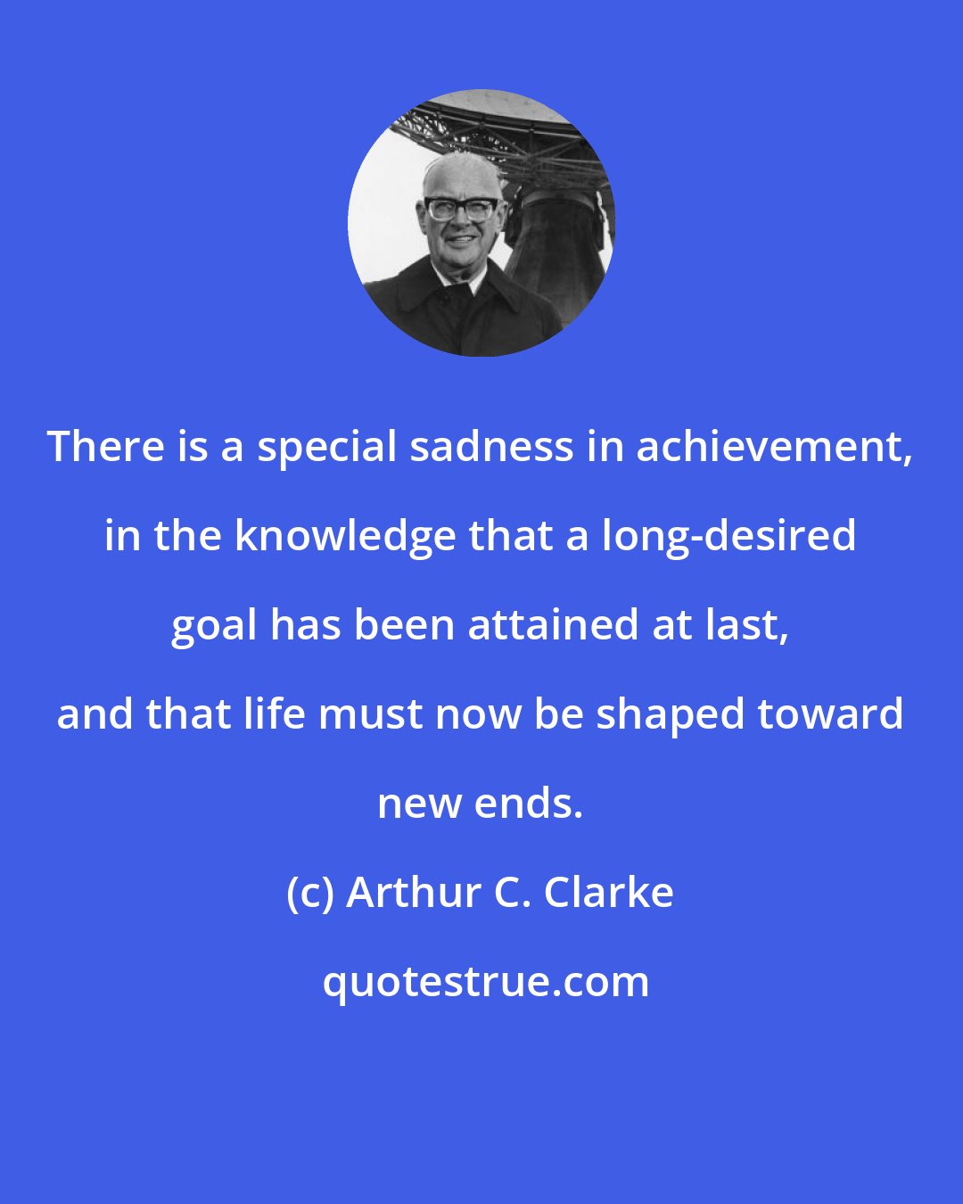 Arthur C. Clarke: There is a special sadness in achievement, in the knowledge that a long-desired goal has been attained at last, and that life must now be shaped toward new ends.