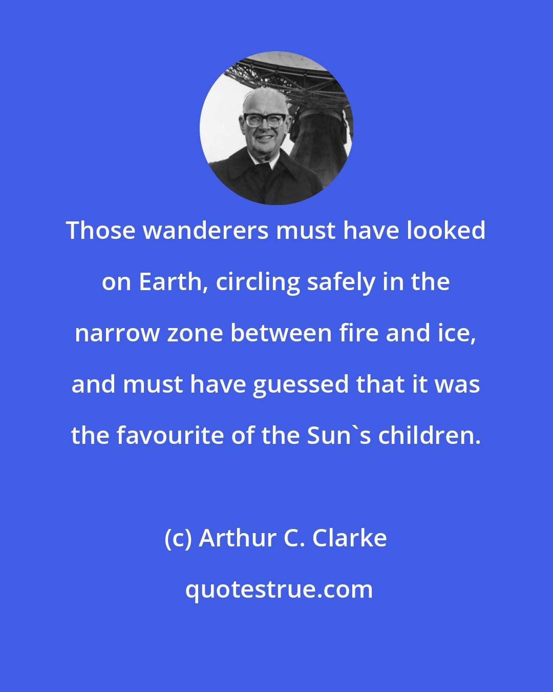 Arthur C. Clarke: Those wanderers must have looked on Earth, circling safely in the narrow zone between fire and ice, and must have guessed that it was the favourite of the Sun's children.