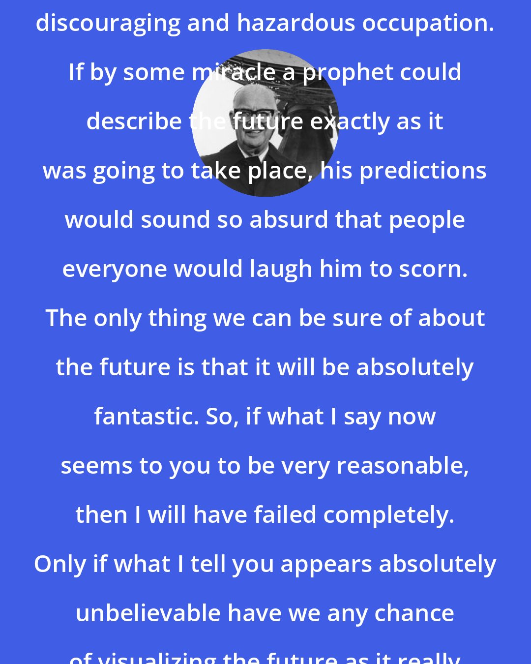 Arthur C. Clarke: Trying to predict the future is a discouraging and hazardous occupation. If by some miracle a prophet could describe the future exactly as it was going to take place, his predictions would sound so absurd that people everyone would laugh him to scorn. The only thing we can be sure of about the future is that it will be absolutely fantastic. So, if what I say now seems to you to be very reasonable, then I will have failed completely. Only if what I tell you appears absolutely unbelievable have we any chance of visualizing the future as it really will happen.