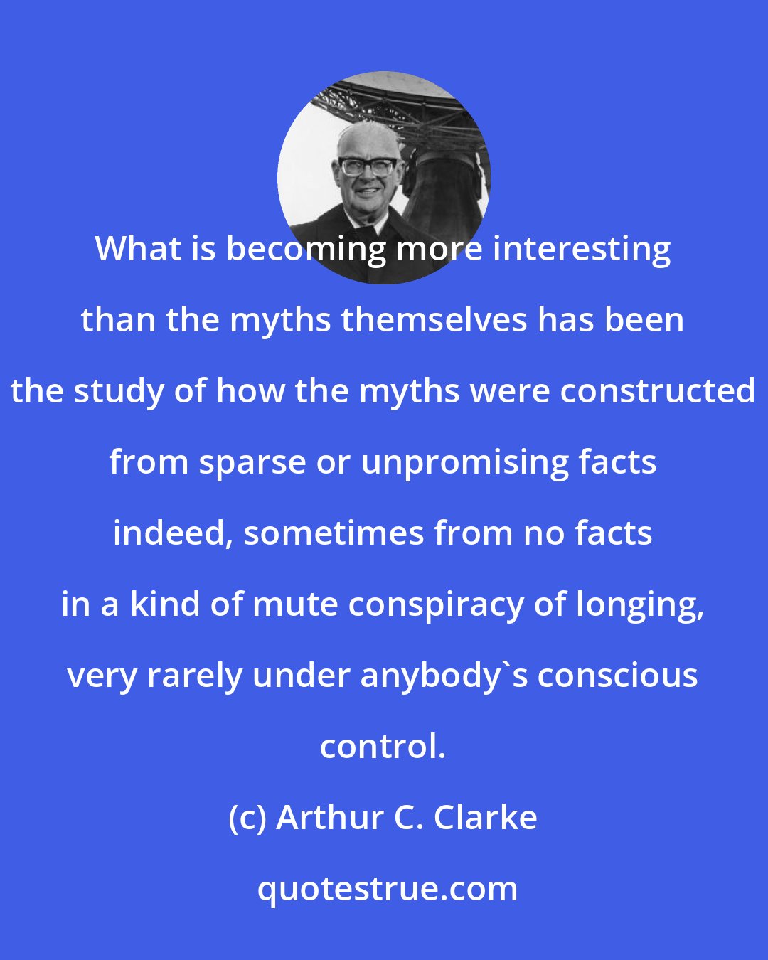 Arthur C. Clarke: What is becoming more interesting than the myths themselves has been the study of how the myths were constructed from sparse or unpromising facts indeed, sometimes from no facts in a kind of mute conspiracy of longing, very rarely under anybody's conscious control.