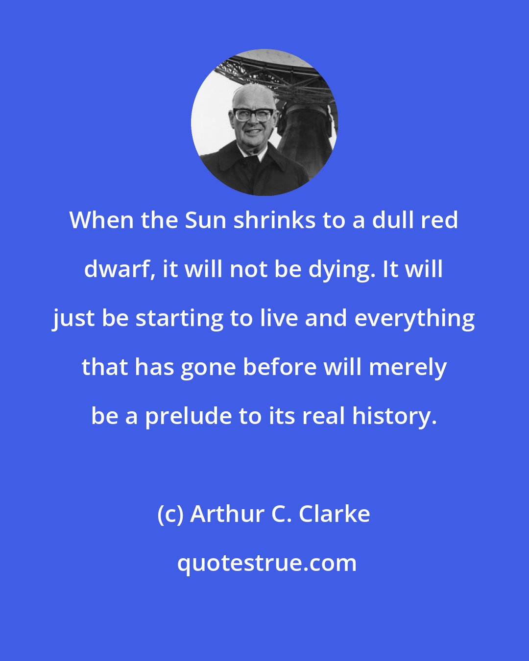 Arthur C. Clarke: When the Sun shrinks to a dull red dwarf, it will not be dying. It will just be starting to live and everything that has gone before will merely be a prelude to its real history.