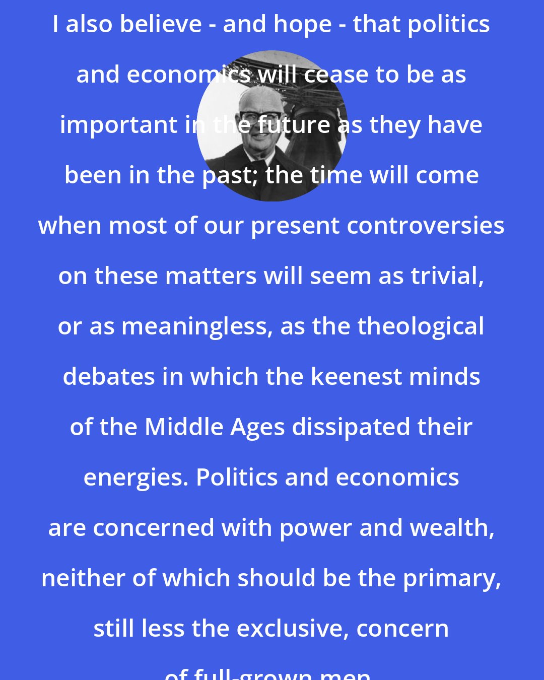 Arthur C. Clarke: I also believe - and hope - that politics and economics will cease to be as important in the future as they have been in the past; the time will come when most of our present controversies on these matters will seem as trivial, or as meaningless, as the theological debates in which the keenest minds of the Middle Ages dissipated their energies. Politics and economics are concerned with power and wealth, neither of which should be the primary, still less the exclusive, concern of full-grown men.