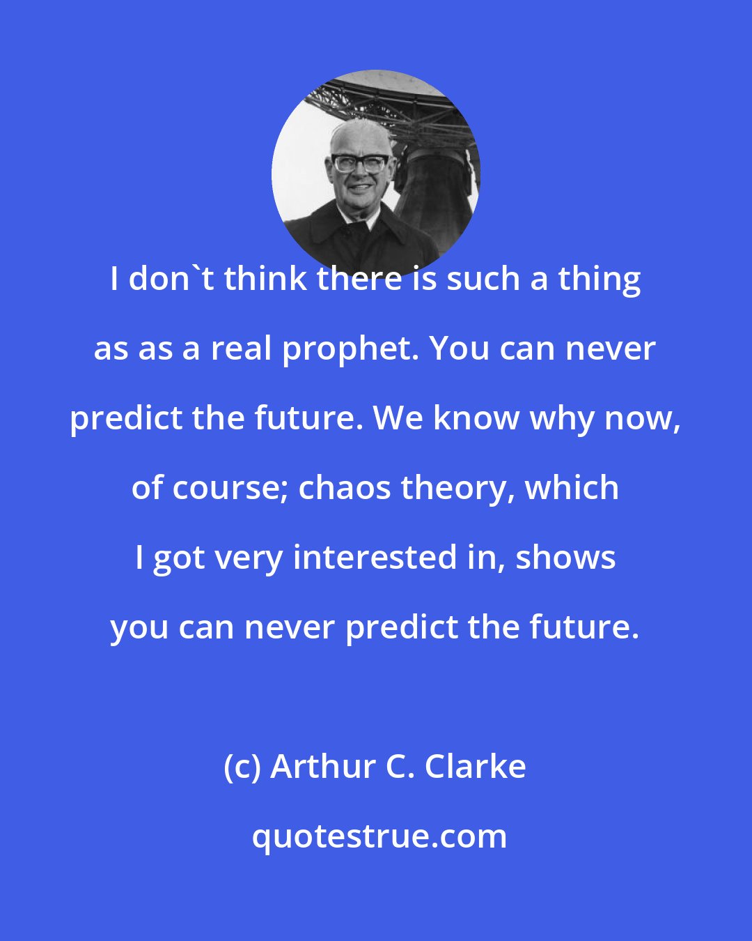 Arthur C. Clarke: I don't think there is such a thing as as a real prophet. You can never predict the future. We know why now, of course; chaos theory, which I got very interested in, shows you can never predict the future.