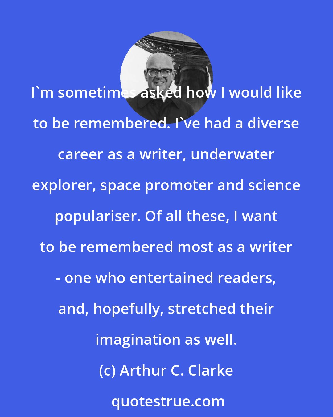 Arthur C. Clarke: I'm sometimes asked how I would like to be remembered. I've had a diverse career as a writer, underwater explorer, space promoter and science populariser. Of all these, I want to be remembered most as a writer - one who entertained readers, and, hopefully, stretched their imagination as well.