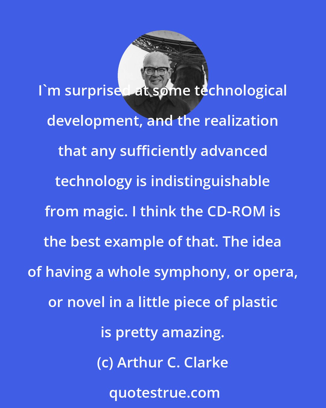 Arthur C. Clarke: I'm surprised at some technological development, and the realization that any sufficiently advanced technology is indistinguishable from magic. I think the CD-ROM is the best example of that. The idea of having a whole symphony, or opera, or novel in a little piece of plastic is pretty amazing.