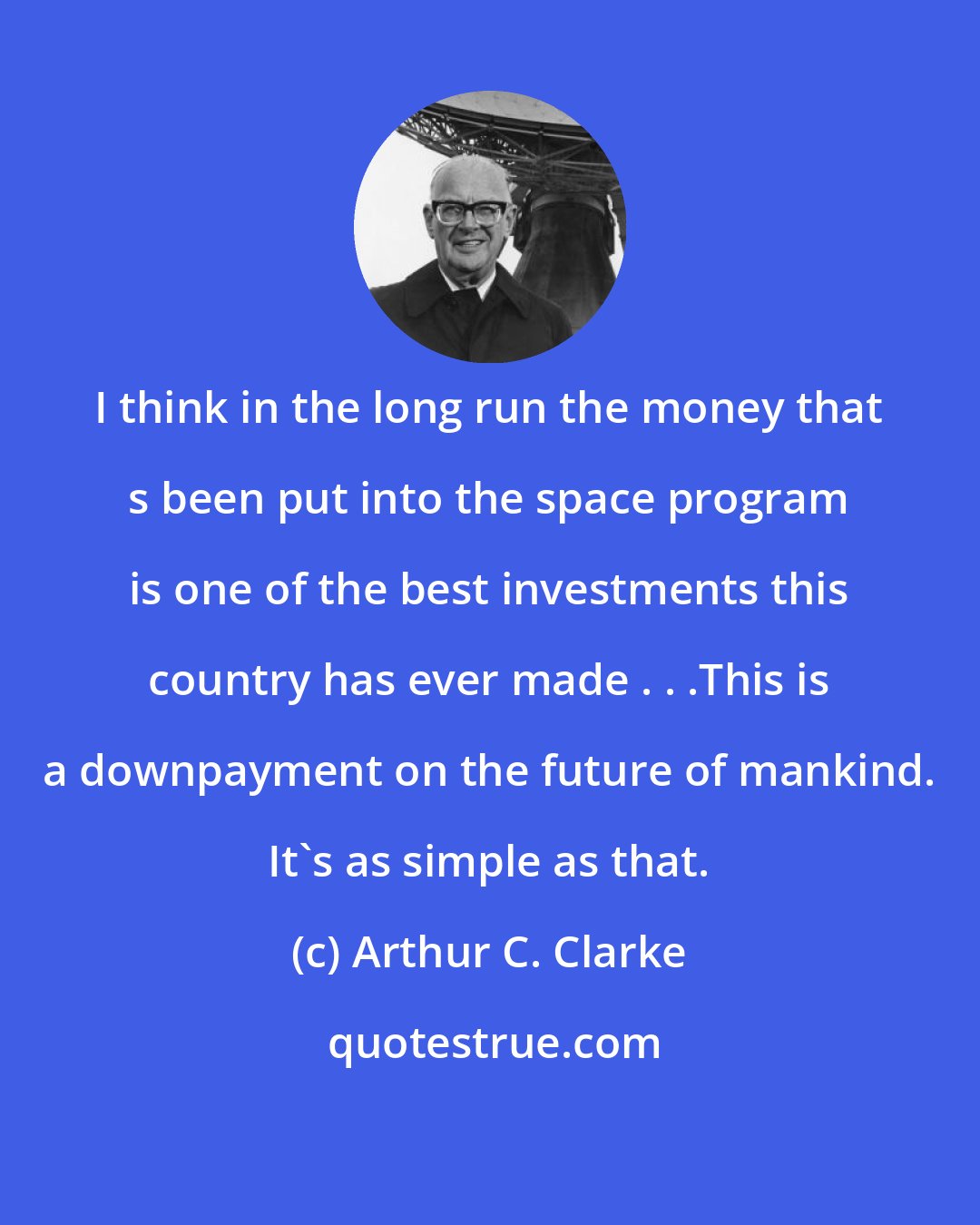 Arthur C. Clarke: I think in the long run the money that s been put into the space program is one of the best investments this country has ever made . . .This is a downpayment on the future of mankind. It's as simple as that.