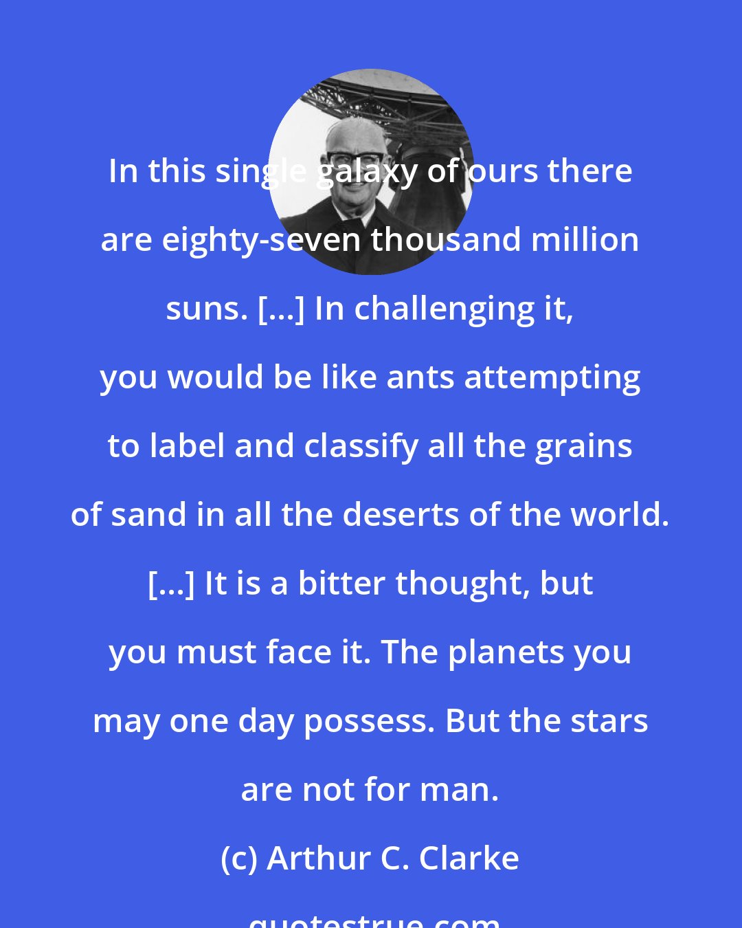 Arthur C. Clarke: In this single galaxy of ours there are eighty-seven thousand million suns. [...] In challenging it, you would be like ants attempting to label and classify all the grains of sand in all the deserts of the world. [...] It is a bitter thought, but you must face it. The planets you may one day possess. But the stars are not for man.