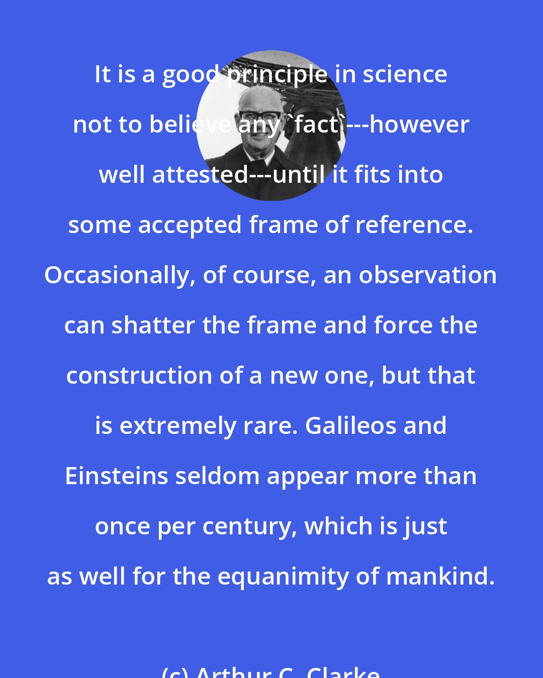 Arthur C. Clarke: It is a good principle in science not to believe any 'fact'---however well attested---until it fits into some accepted frame of reference. Occasionally, of course, an observation can shatter the frame and force the construction of a new one, but that is extremely rare. Galileos and Einsteins seldom appear more than once per century, which is just as well for the equanimity of mankind.