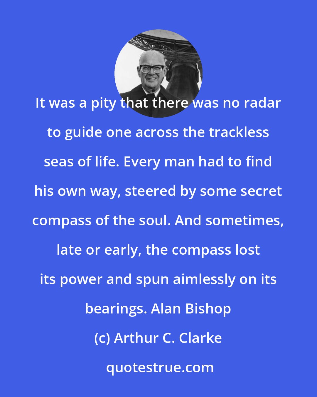 Arthur C. Clarke: It was a pity that there was no radar to guide one across the trackless seas of life. Every man had to find his own way, steered by some secret compass of the soul. And sometimes, late or early, the compass lost its power and spun aimlessly on its bearings. Alan Bishop