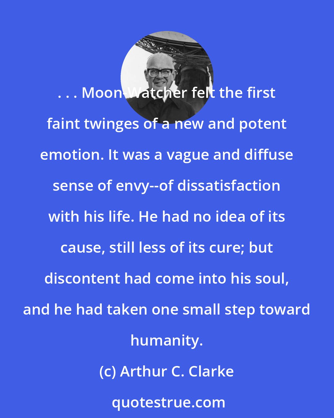 Arthur C. Clarke: . . . Moon-Watcher felt the first faint twinges of a new and potent emotion. It was a vague and diffuse sense of envy--of dissatisfaction with his life. He had no idea of its cause, still less of its cure; but discontent had come into his soul, and he had taken one small step toward humanity.