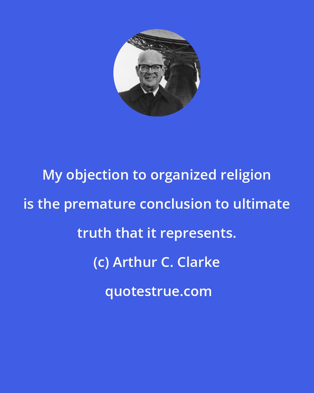 Arthur C. Clarke: My objection to organized religion is the premature conclusion to ultimate truth that it represents.