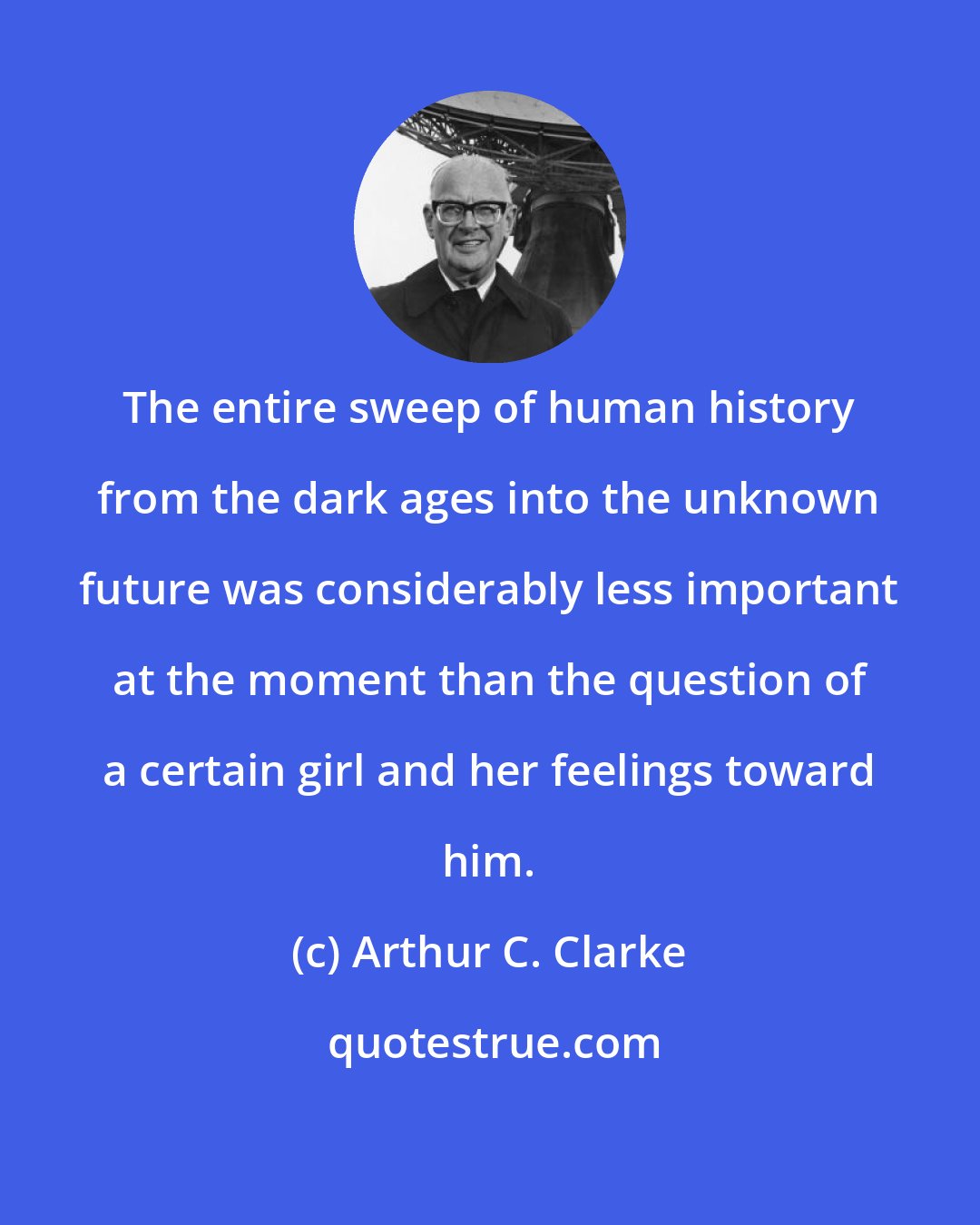 Arthur C. Clarke: The entire sweep of human history from the dark ages into the unknown future was considerably less important at the moment than the question of a certain girl and her feelings toward him.