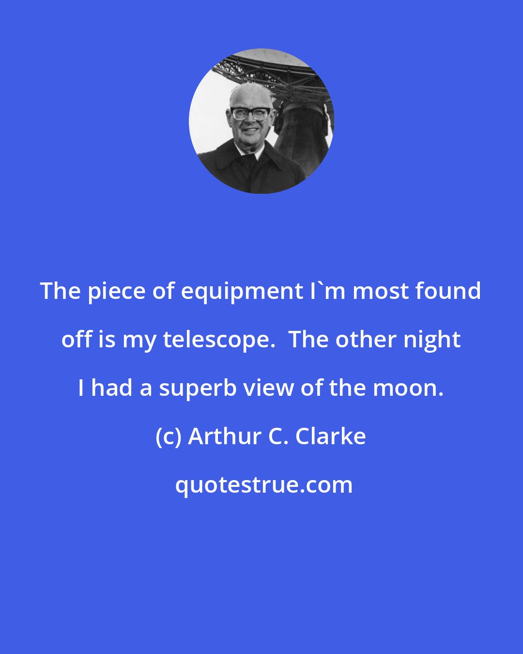 Arthur C. Clarke: The piece of equipment I'm most found off is my telescope.  The other night I had a superb view of the moon.