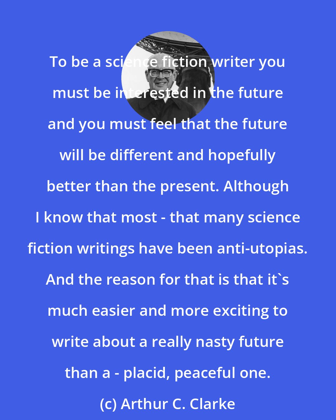 Arthur C. Clarke: To be a science fiction writer you must be interested in the future and you must feel that the future will be different and hopefully better than the present. Although I know that most - that many science fiction writings have been anti-utopias. And the reason for that is that it's much easier and more exciting to write about a really nasty future than a - placid, peaceful one.