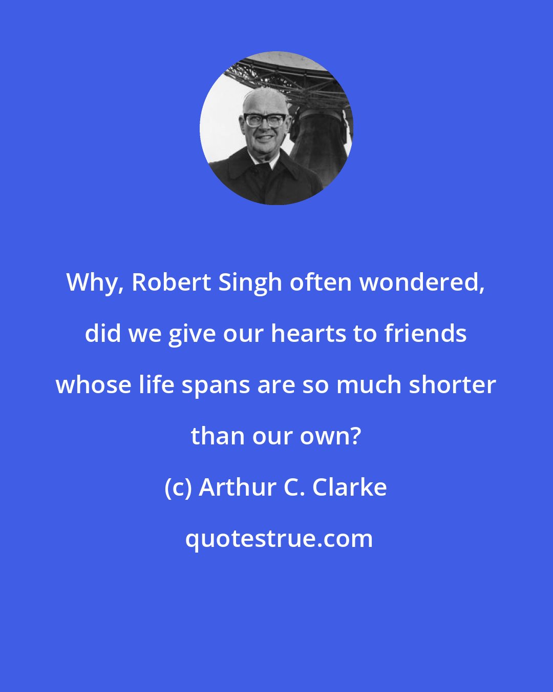 Arthur C. Clarke: Why, Robert Singh often wondered, did we give our hearts to friends whose life spans are so much shorter than our own?