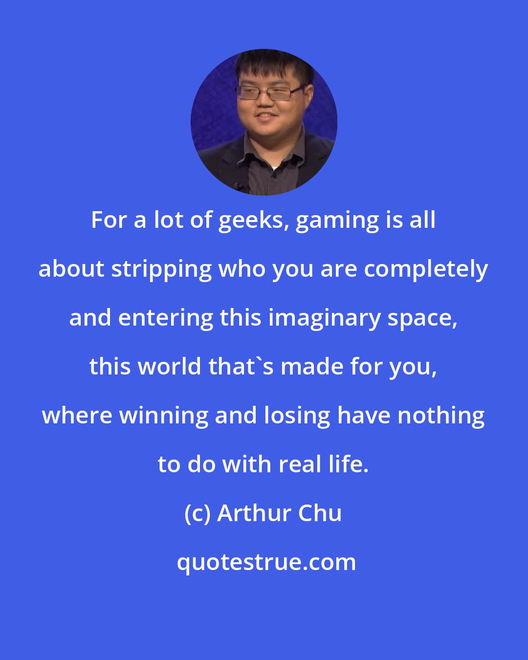 Arthur Chu: For a lot of geeks, gaming is all about stripping who you are completely and entering this imaginary space, this world that's made for you, where winning and losing have nothing to do with real life.