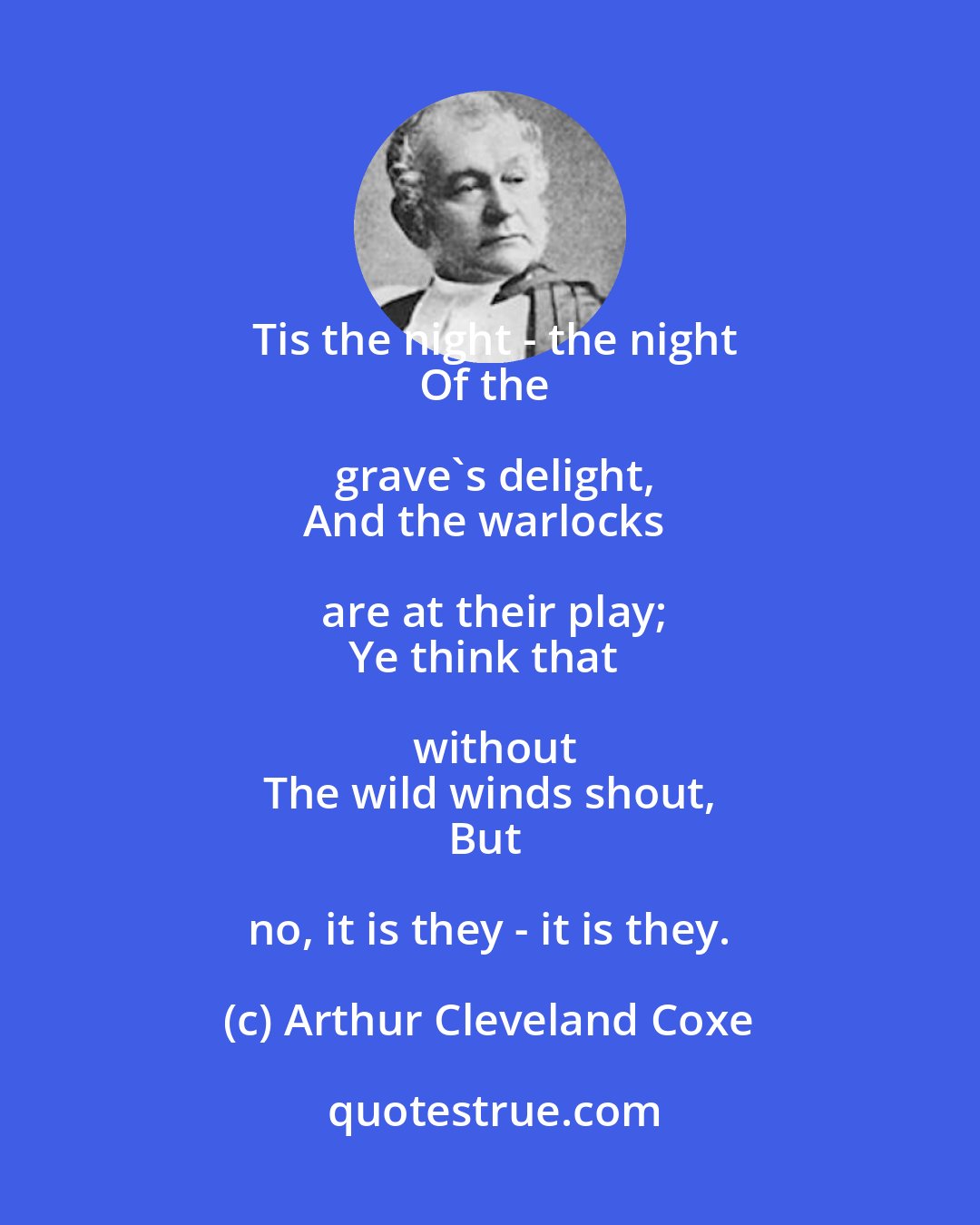 Arthur Cleveland Coxe: Tis the night - the night
Of the grave's delight,
And the warlocks are at their play;
Ye think that without
The wild winds shout,
But no, it is they - it is they.