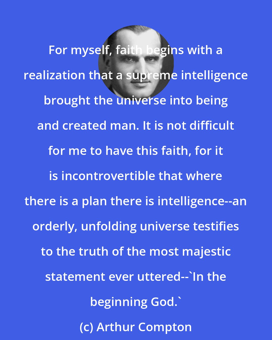Arthur Compton: For myself, faith begins with a realization that a supreme intelligence brought the universe into being and created man. It is not difficult for me to have this faith, for it is incontrovertible that where there is a plan there is intelligence--an orderly, unfolding universe testifies to the truth of the most majestic statement ever uttered--'In the beginning God.'