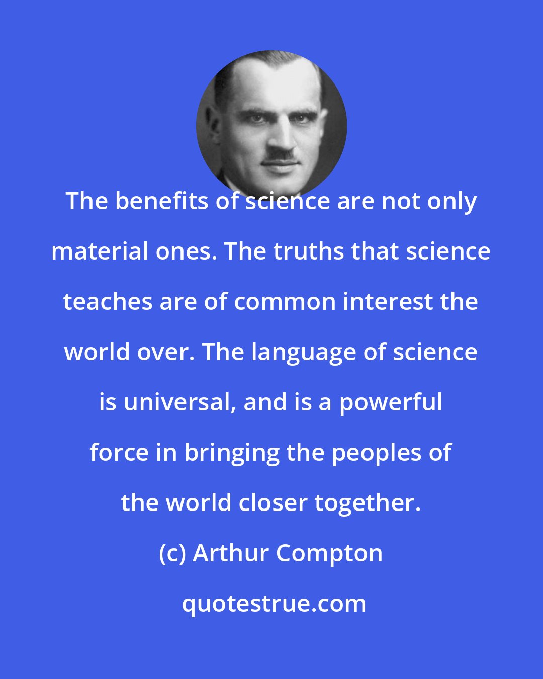 Arthur Compton: The benefits of science are not only material ones. The truths that science teaches are of common interest the world over. The language of science is universal, and is a powerful force in bringing the peoples of the world closer together.