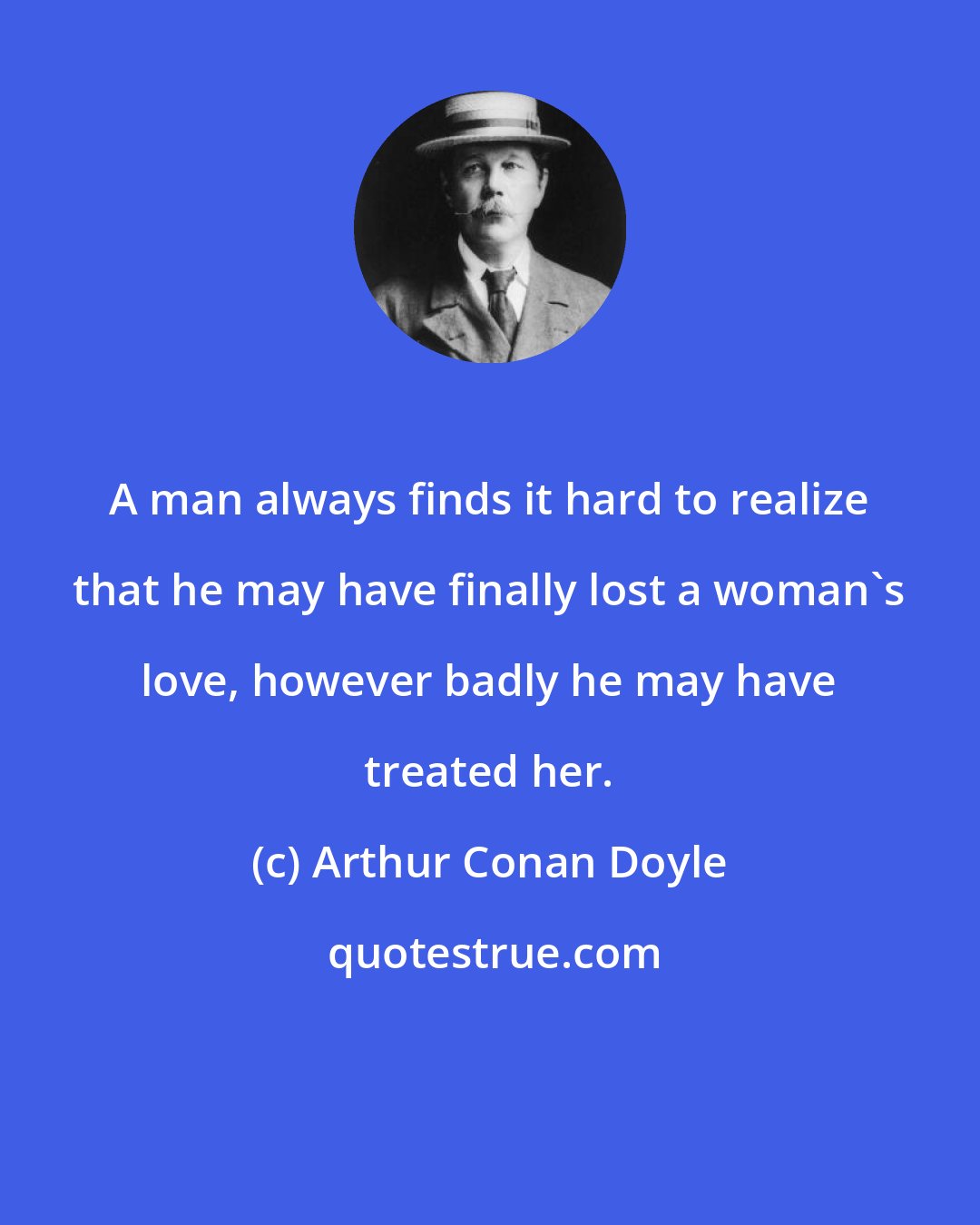 Arthur Conan Doyle: A man always finds it hard to realize that he may have finally lost a woman's love, however badly he may have treated her.