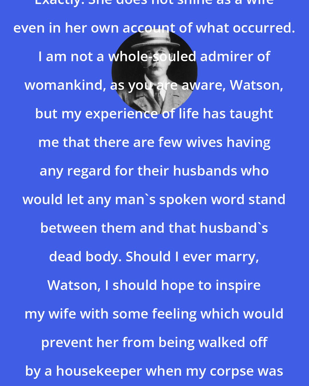 Arthur Conan Doyle: Exactly. She does not shine as a wife even in her own account of what occurred. I am not a whole-souled admirer of womankind, as you are aware, Watson, but my experience of life has taught me that there are few wives having any regard for their husbands who would let any man's spoken word stand between them and that husband's dead body. Should I ever marry, Watson, I should hope to inspire my wife with some feeling which would prevent her from being walked off by a housekeeper when my corpse was lying within a few yards of her.