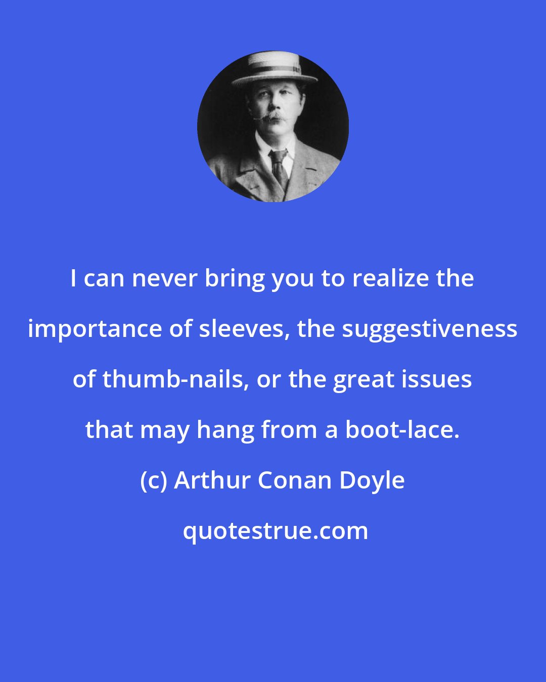 Arthur Conan Doyle: I can never bring you to realize the importance of sleeves, the suggestiveness of thumb-nails, or the great issues that may hang from a boot-lace.