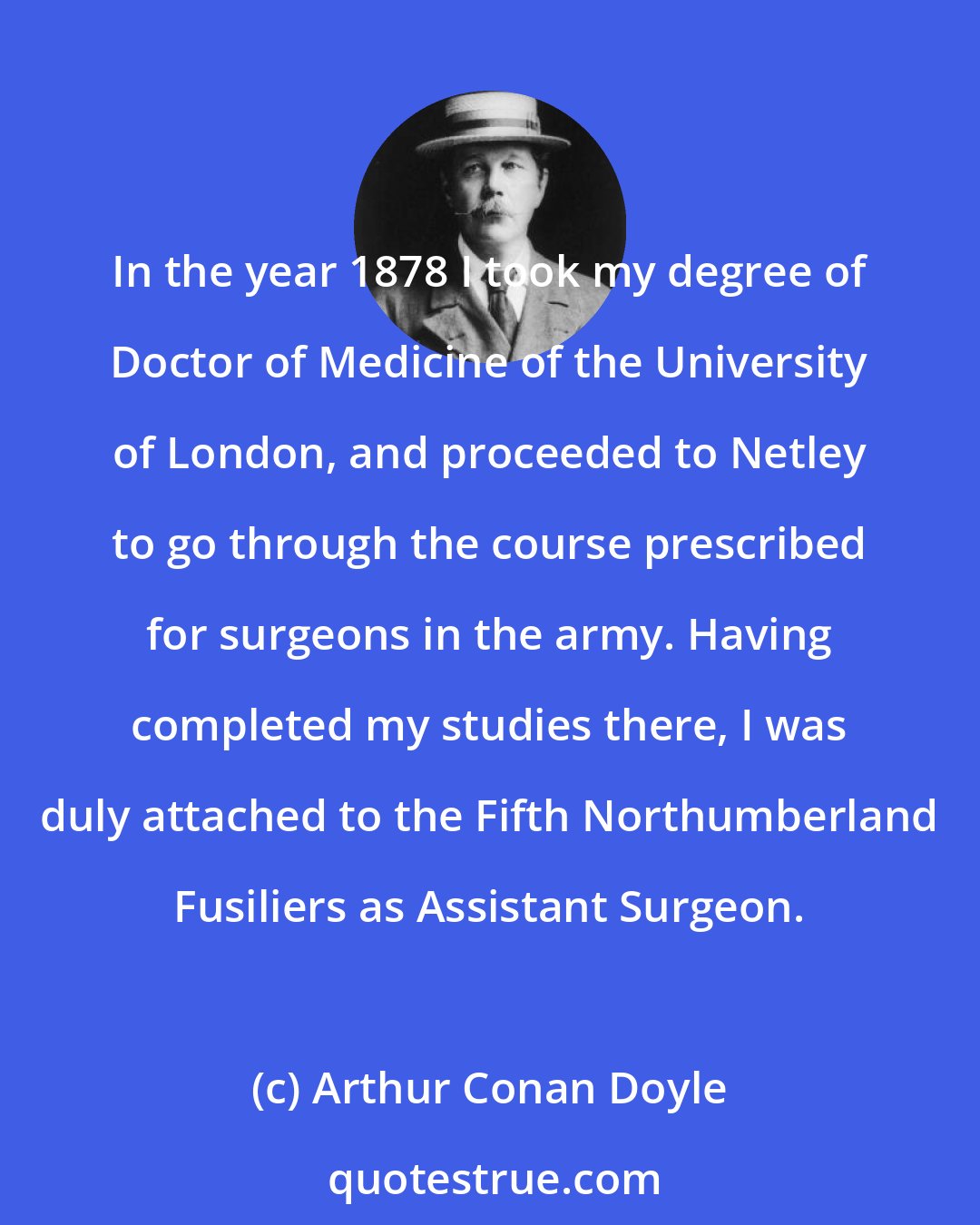 Arthur Conan Doyle: In the year 1878 I took my degree of Doctor of Medicine of the University of London, and proceeded to Netley to go through the course prescribed for surgeons in the army. Having completed my studies there, I was duly attached to the Fifth Northumberland Fusiliers as Assistant Surgeon.