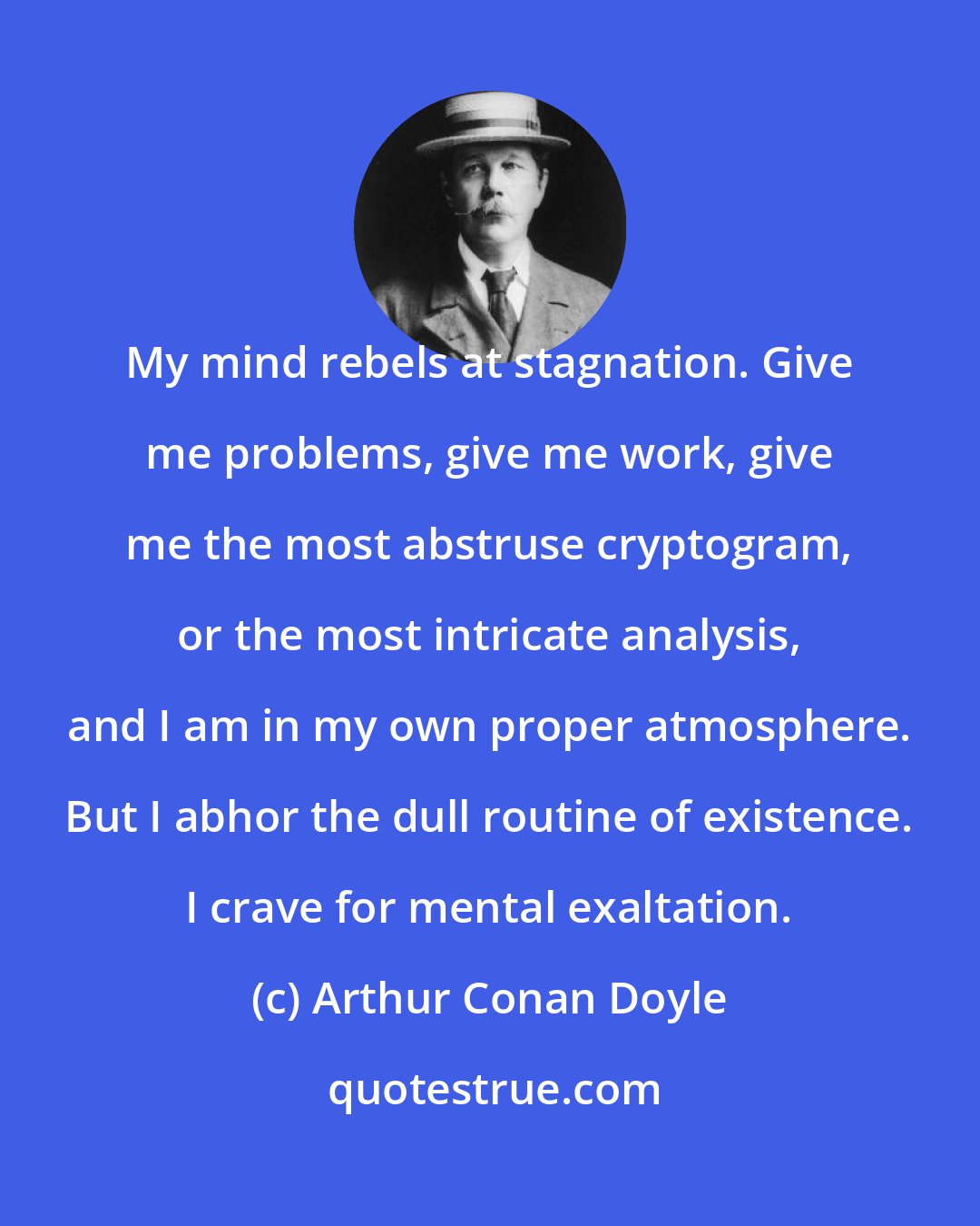 Arthur Conan Doyle: My mind rebels at stagnation. Give me problems, give me work, give me the most abstruse cryptogram, or the most intricate analysis, and I am in my own proper atmosphere. But I abhor the dull routine of existence. I crave for mental exaltation.