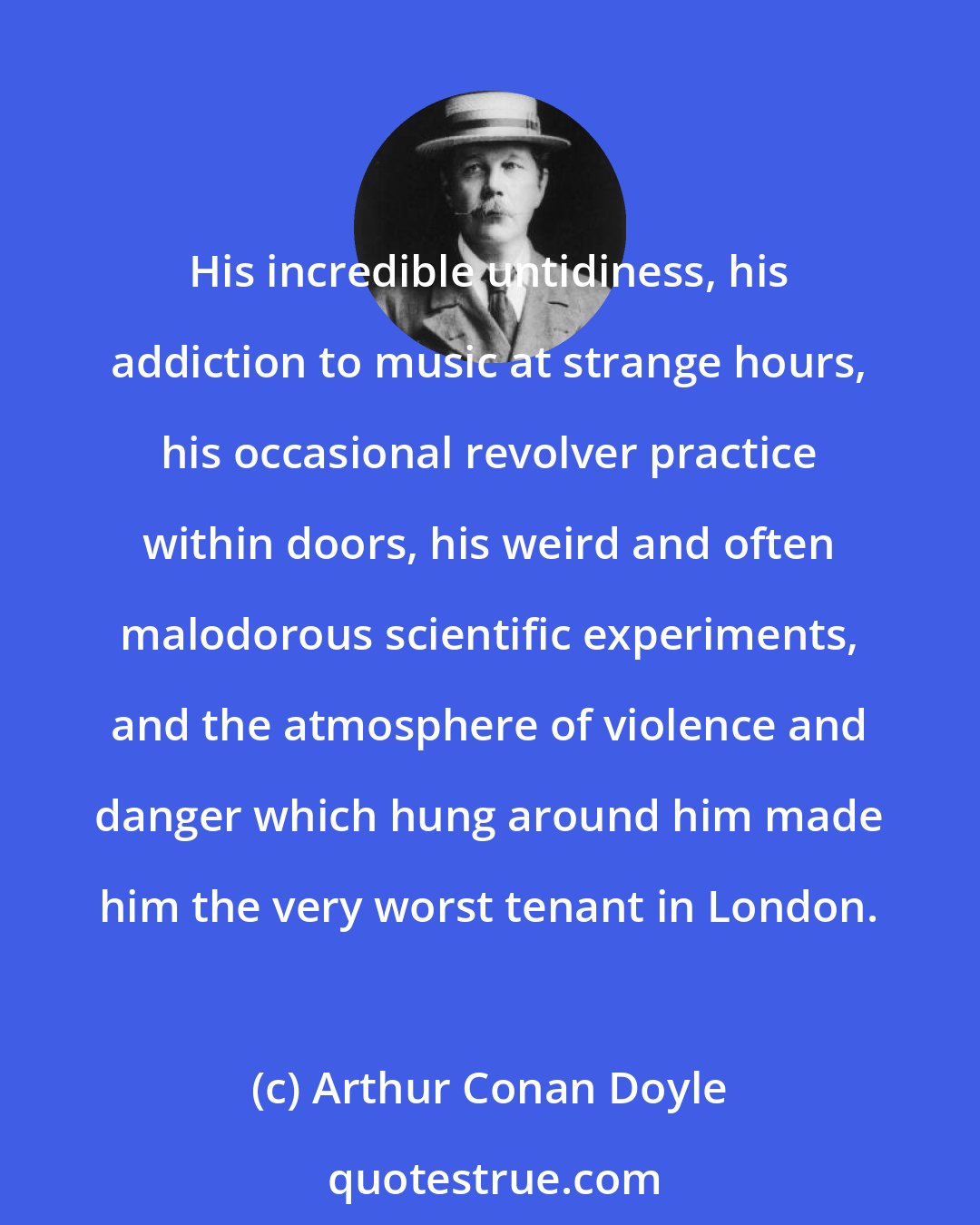 Arthur Conan Doyle: His incredible untidiness, his addiction to music at strange hours, his occasional revolver practice within doors, his weird and often malodorous scientific experiments, and the atmosphere of violence and danger which hung around him made him the very worst tenant in London.