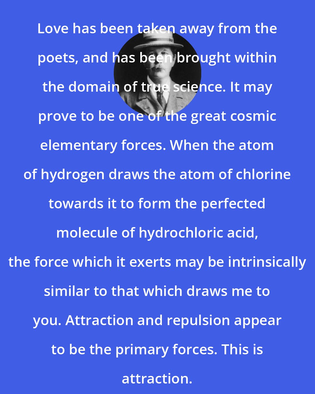 Arthur Conan Doyle: Love has been taken away from the poets, and has been brought within the domain of true science. It may prove to be one of the great cosmic elementary forces. When the atom of hydrogen draws the atom of chlorine towards it to form the perfected molecule of hydrochloric acid, the force which it exerts may be intrinsically similar to that which draws me to you. Attraction and repulsion appear to be the primary forces. This is attraction.