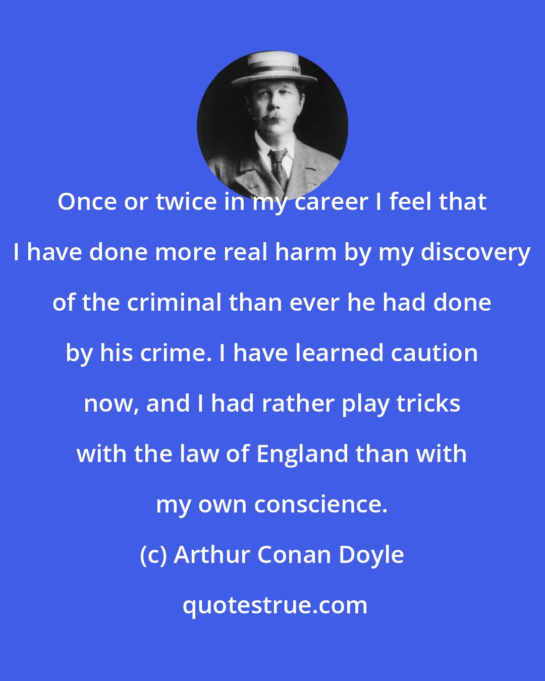 Arthur Conan Doyle: Once or twice in my career I feel that I have done more real harm by my discovery of the criminal than ever he had done by his crime. I have learned caution now, and I had rather play tricks with the law of England than with my own conscience.