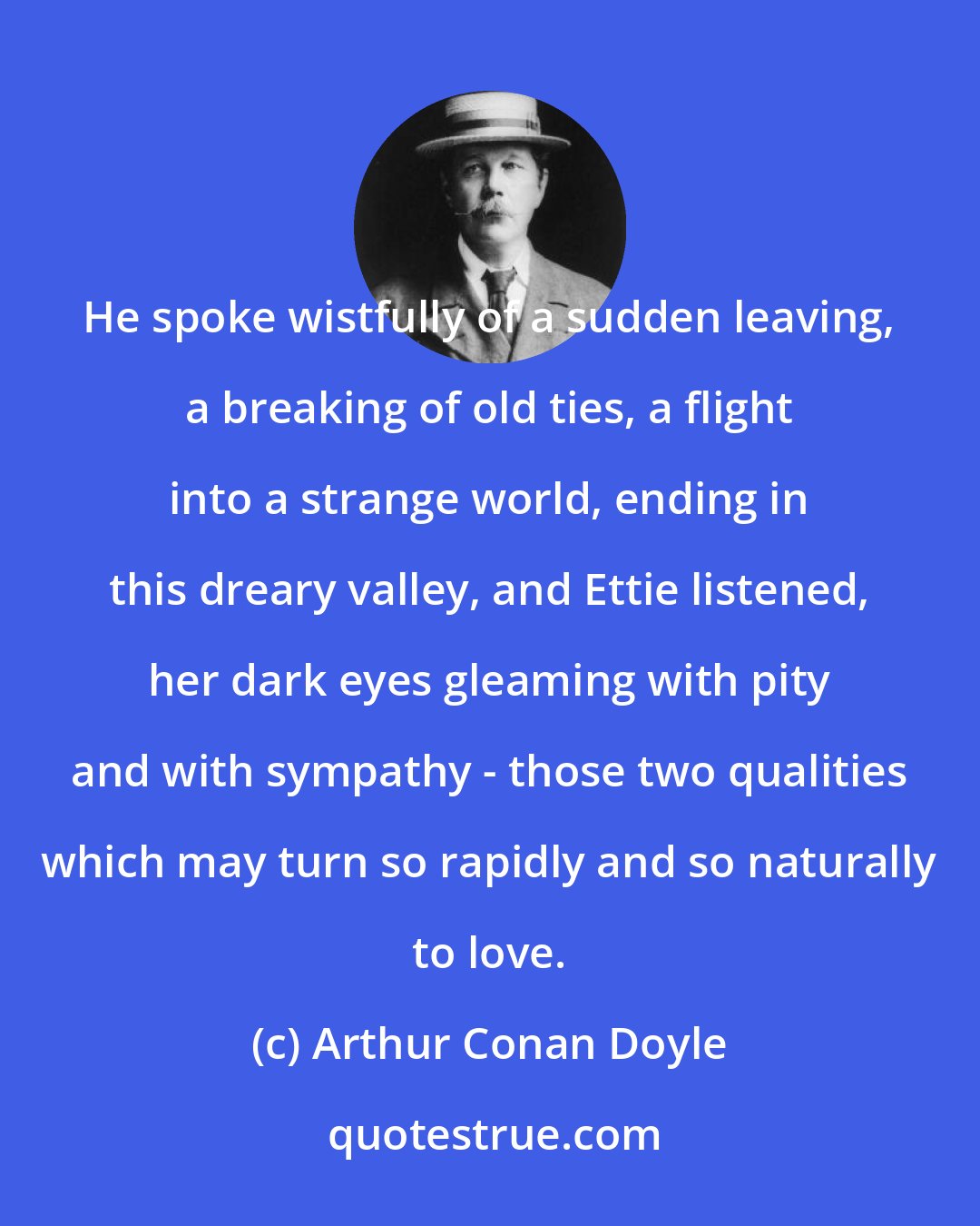 Arthur Conan Doyle: He spoke wistfully of a sudden leaving, a breaking of old ties, a flight into a strange world, ending in this dreary valley, and Ettie listened, her dark eyes gleaming with pity and with sympathy - those two qualities which may turn so rapidly and so naturally to love.
