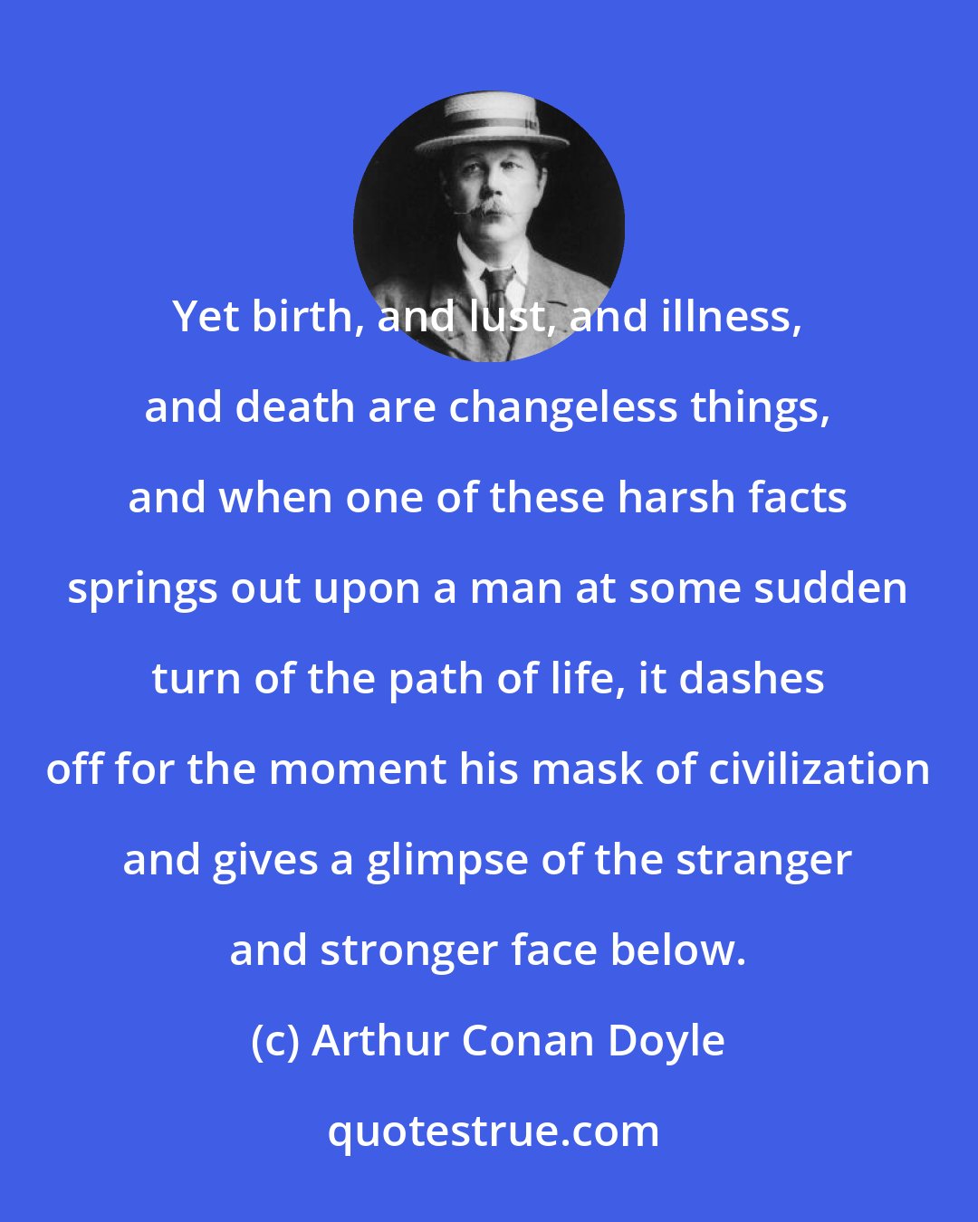 Arthur Conan Doyle: Yet birth, and lust, and illness, and death are changeless things, and when one of these harsh facts springs out upon a man at some sudden turn of the path of life, it dashes off for the moment his mask of civilization and gives a glimpse of the stranger and stronger face below.