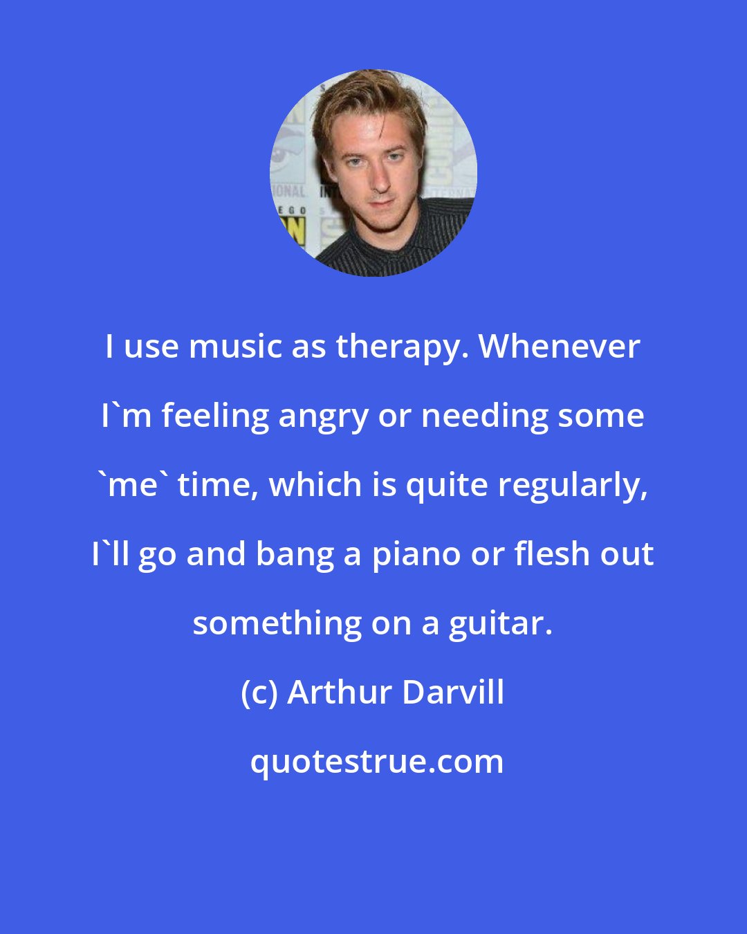 Arthur Darvill: I use music as therapy. Whenever I'm feeling angry or needing some 'me' time, which is quite regularly, I'll go and bang a piano or flesh out something on a guitar.
