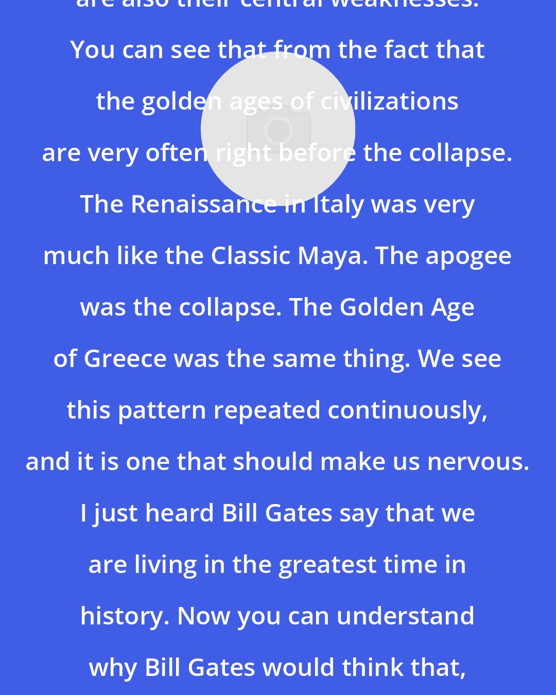 Arthur Demarest: The key strengths of civilizations are also their central weaknesses. You can see that from the fact that the golden ages of civilizations are very often right before the collapse. The Renaissance in Italy was very much like the Classic Maya. The apogee was the collapse. The Golden Age of Greece was the same thing. We see this pattern repeated continuously, and it is one that should make us nervous. I just heard Bill Gates say that we are living in the greatest time in history. Now you can understand why Bill Gates would think that, but even if he is right, that is an ominous thing to say.