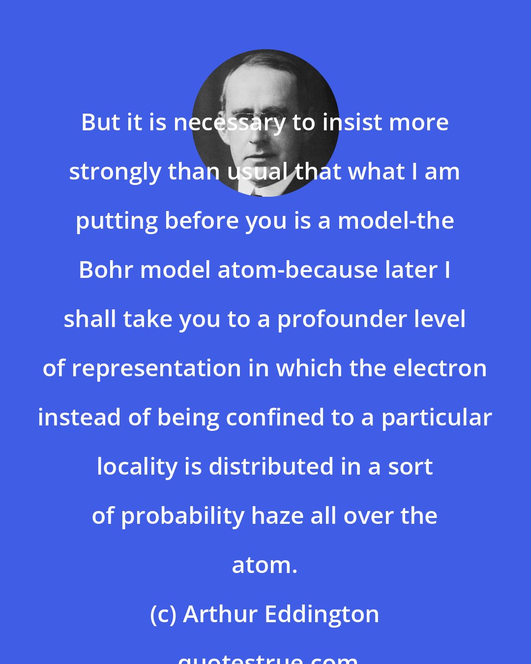 Arthur Eddington: But it is necessary to insist more strongly than usual that what I am putting before you is a model-the Bohr model atom-because later I shall take you to a profounder level of representation in which the electron instead of being confined to a particular locality is distributed in a sort of probability haze all over the atom.