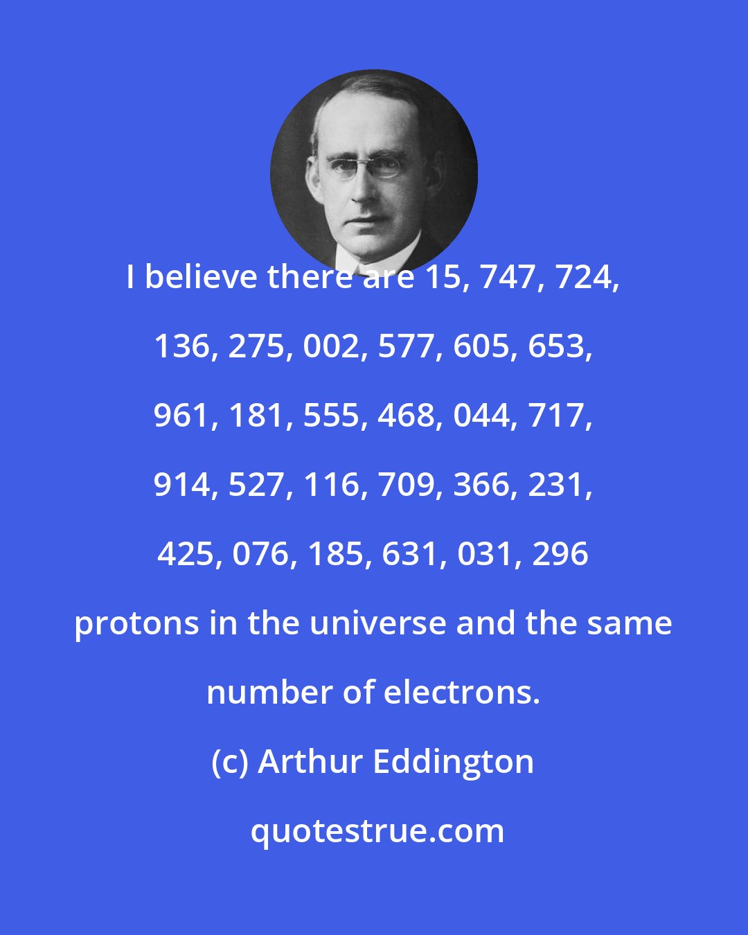 Arthur Eddington: I believe there are 15, 747, 724, 136, 275, 002, 577, 605, 653, 961, 181, 555, 468, 044, 717, 914, 527, 116, 709, 366, 231, 425, 076, 185, 631, 031, 296 protons in the universe and the same number of electrons.