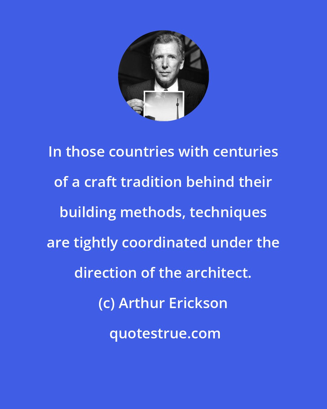 Arthur Erickson: In those countries with centuries of a craft tradition behind their building methods, techniques are tightly coordinated under the direction of the architect.