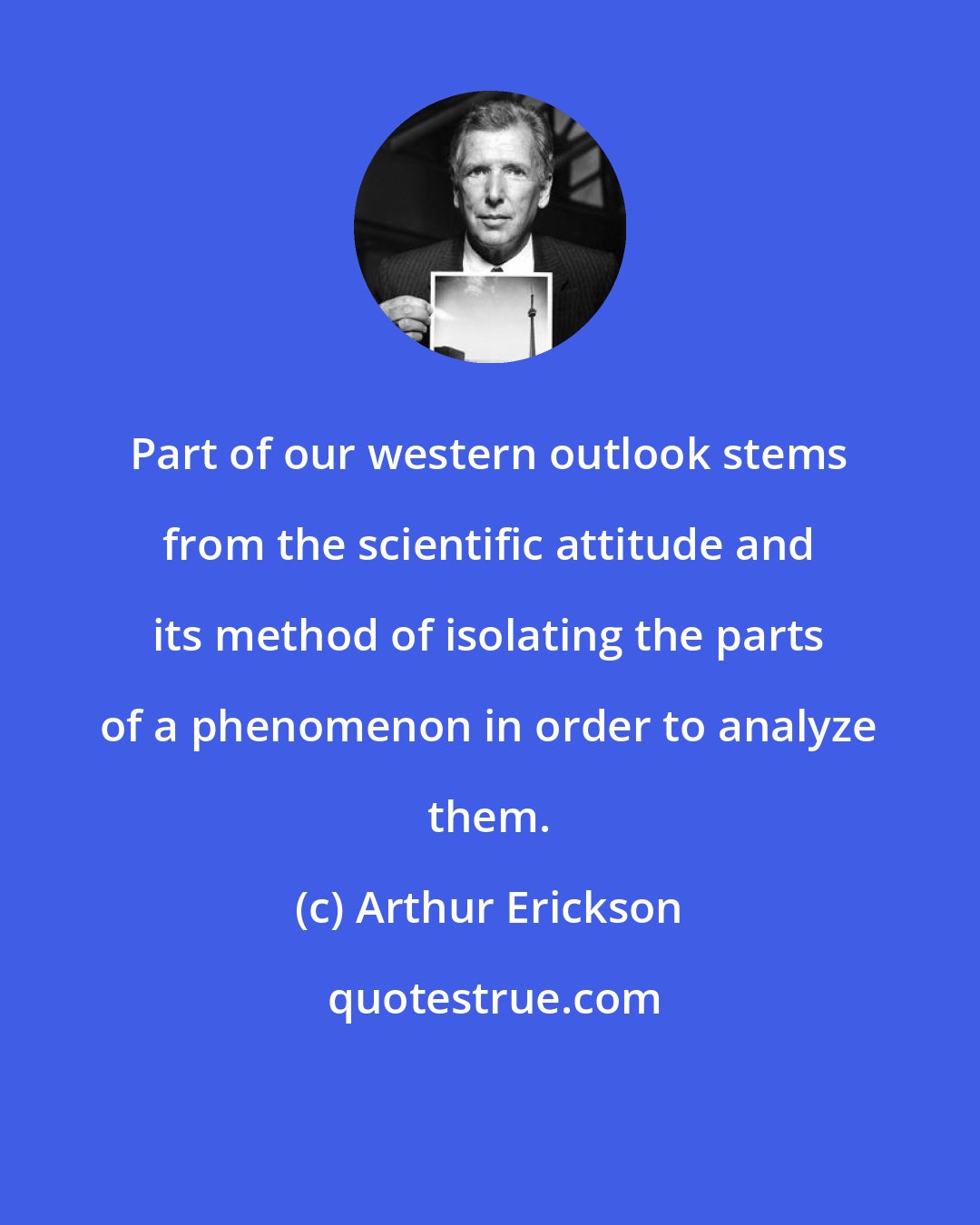 Arthur Erickson: Part of our western outlook stems from the scientific attitude and its method of isolating the parts of a phenomenon in order to analyze them.