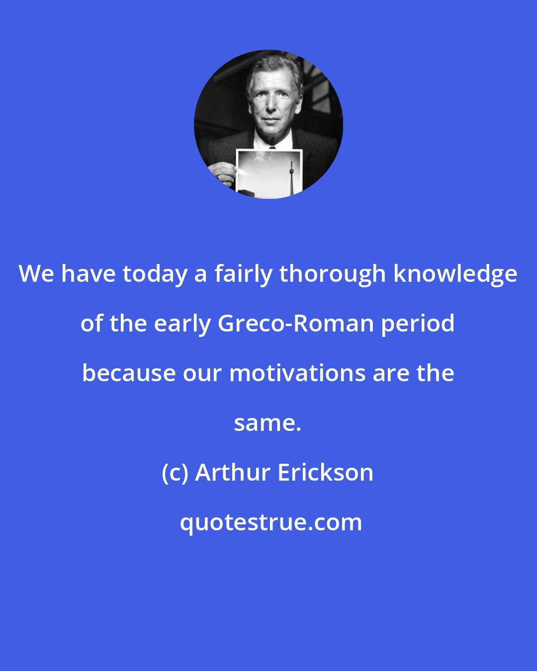 Arthur Erickson: We have today a fairly thorough knowledge of the early Greco-Roman period because our motivations are the same.