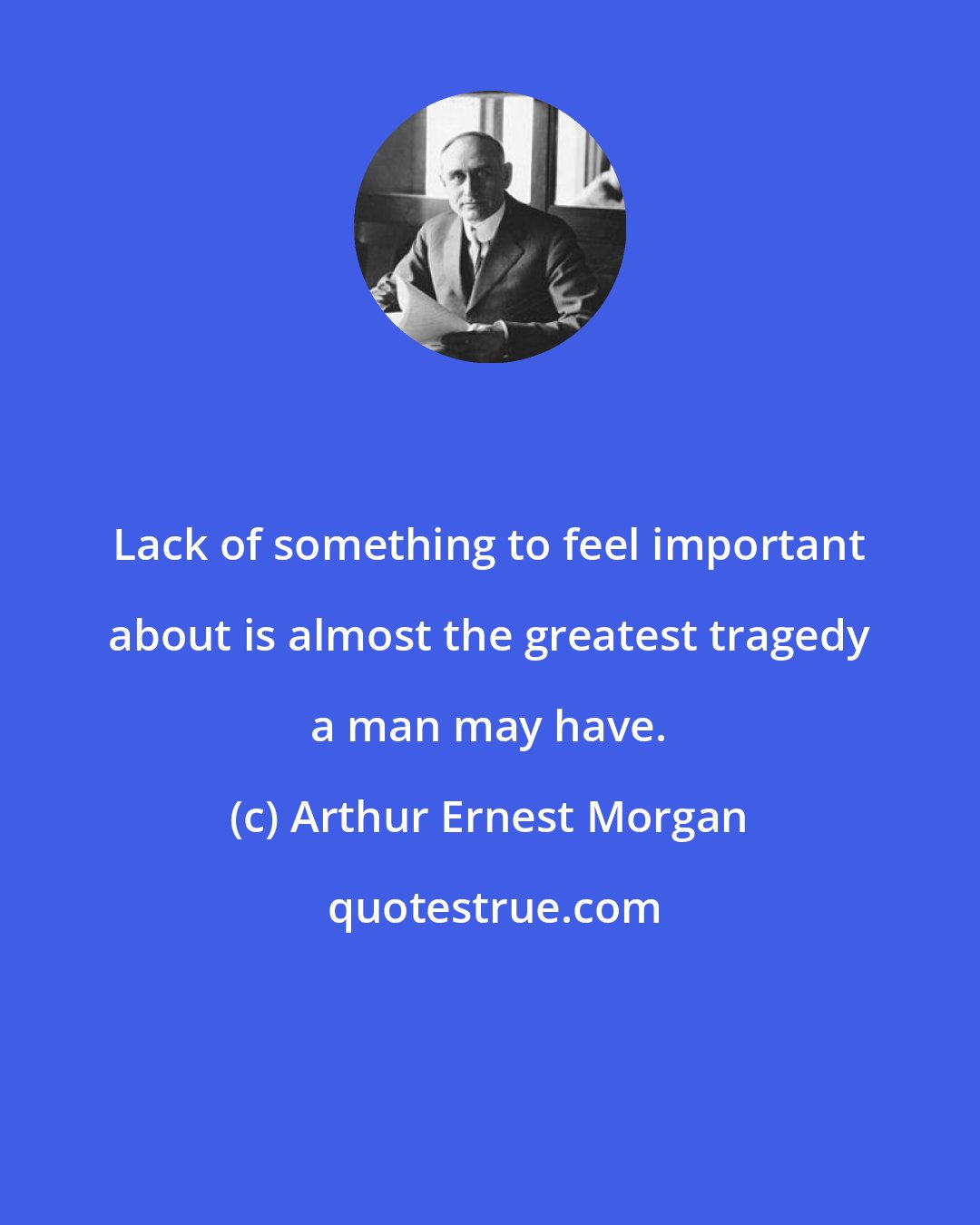 Arthur Ernest Morgan: Lack of something to feel important about is almost the greatest tragedy a man may have.