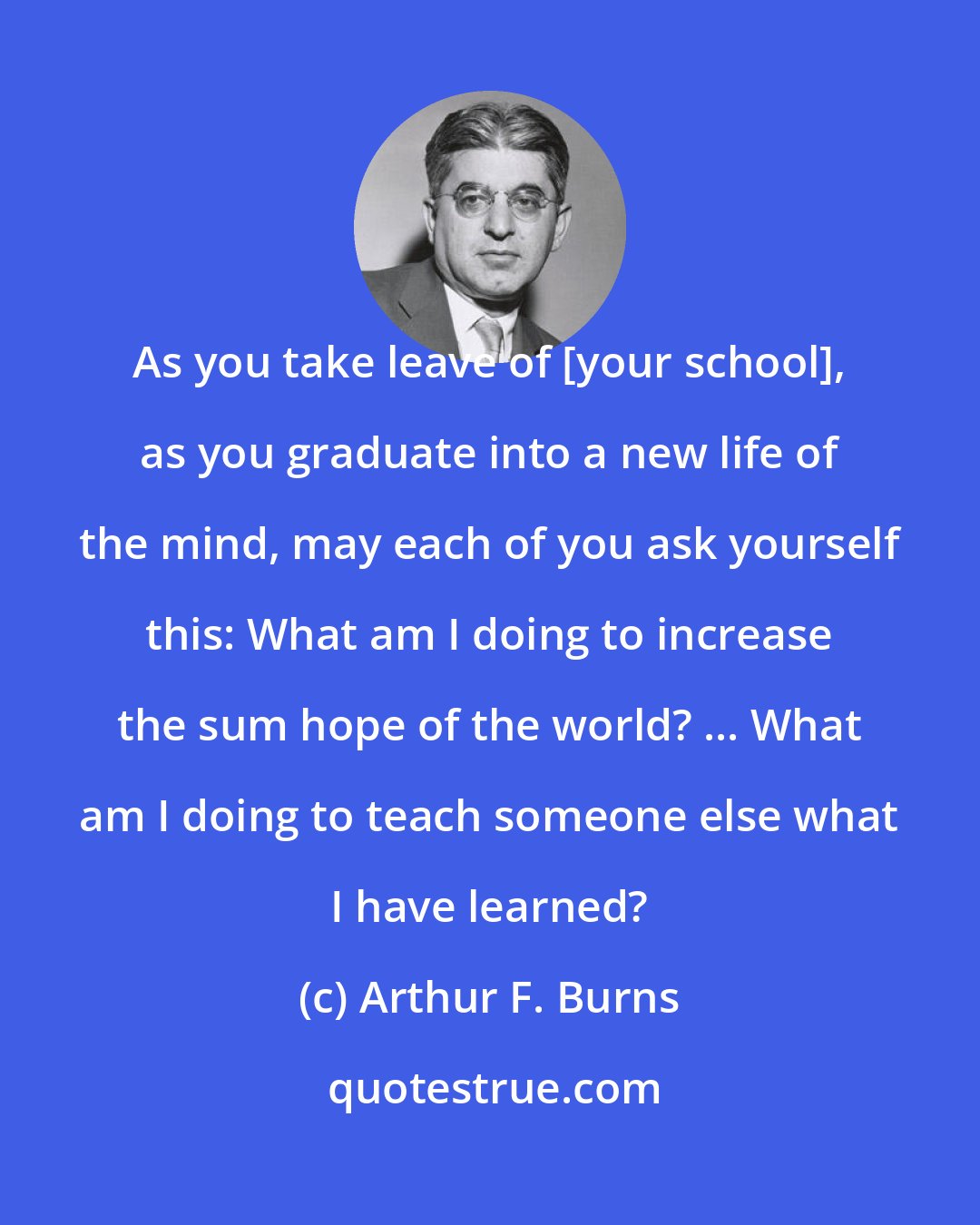 Arthur F. Burns: As you take leave of [your school], as you graduate into a new life of the mind, may each of you ask yourself this: What am I doing to increase the sum hope of the world? ... What am I doing to teach someone else what I have learned?