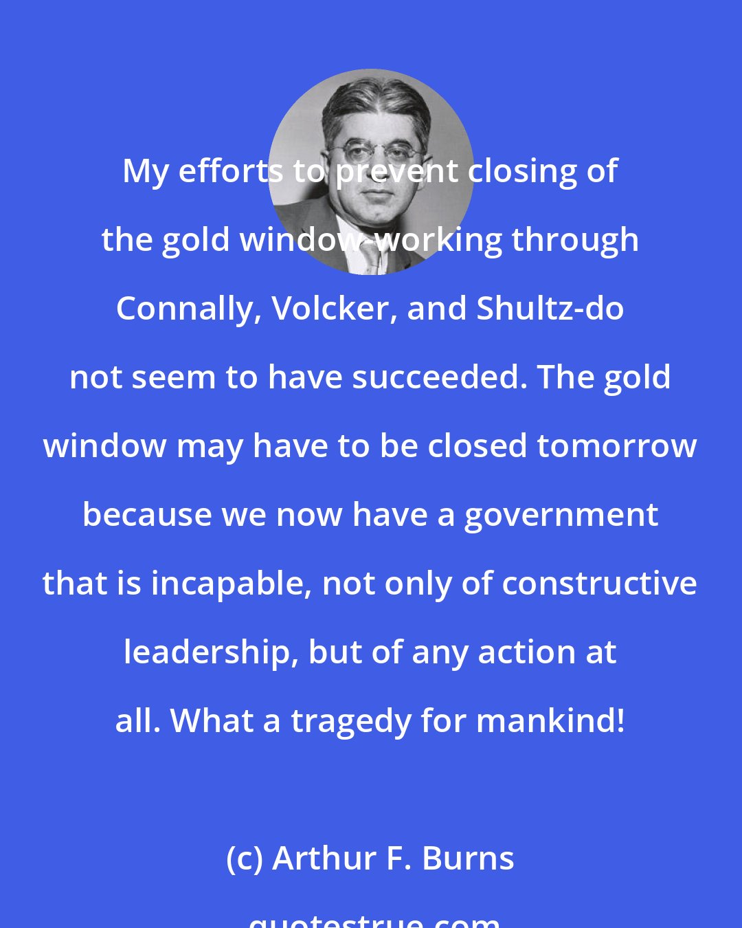 Arthur F. Burns: My efforts to prevent closing of the gold window-working through Connally, Volcker, and Shultz-do not seem to have succeeded. The gold window may have to be closed tomorrow because we now have a government that is incapable, not only of constructive leadership, but of any action at all. What a tragedy for mankind!